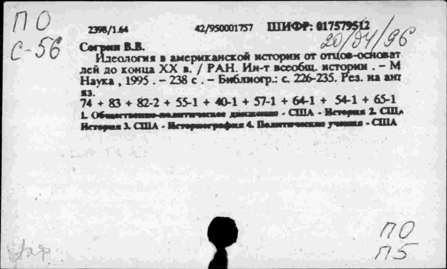 ﻿по с-бб
тзл/УЫ	*1/95ШП1Я ШИФР: «17575412 /
с™в.в	ЖЖ/6
Идеология в американской истории от отцов-основат лей до конца XX в. / РАН. Ин-т всеобщ, истории . - М Наука , 1995 . - 238 с . - Библмогр.: с. 226-235. Рез. на аж 74 ♦ 83 ♦ 82-2 + 55-1 ♦ 40-1 + 57-1 + 64-1 + 54-1 + 65-1 1. еТишшиш! гшитг дапимм - США • Вставая С™* Истя^жя X США - ВгиЕИ1г>«»а» А Дана	гпч - США
/7^
/7гГ